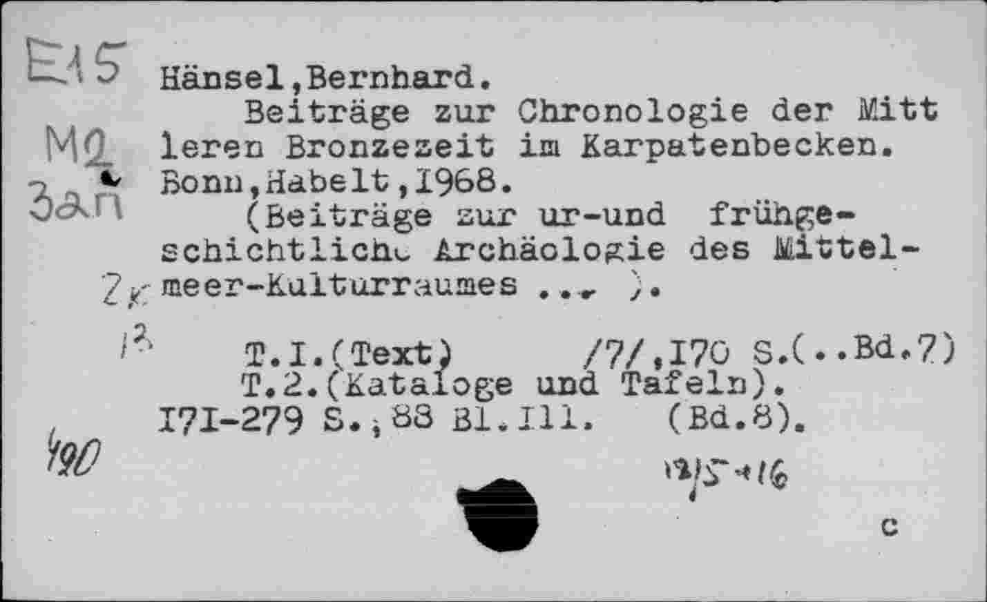 ﻿EU
Mi
Зап
Hänsel,Bernhard.
Beiträge zur Chronologie der Mitt leren Bronzezeit im Karpatenbecken. Bonn,Habelt,1968.
(Beiträge zur ur-und frühge-schichtlich^ Archäologie des Mittel-
meer-Kulturraumes .

T.I.(Text)	/7/, 170 S.(
T.2.(Kataloge und Tafeln). 171-279 S.jÖS ßl.Ill. (Bd.8).
.Bd.7)

c